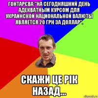 гонтарєва:"на сегодняшний день адекватным курсом для украинской национальной валюты является 20 грн за доллар". скажи це рік назад...