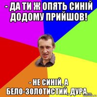 - да ти ж опять синій додому прийшов! - не синій, а бело-золотистий, дура...