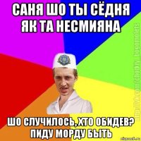 саня шо ты сёдня як та несмияна шо случилось, хто обидев? пиду морду быть