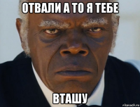 отвали а то я тебе вташу