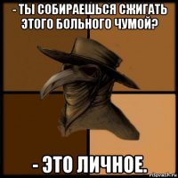 - ты собираешься сжигать этого больного чумой? - это личное.