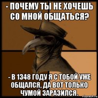 - почему ты не хочешь со мной общаться? - в 1348 году я с тобой уже общался, да вот только чумой заразился.