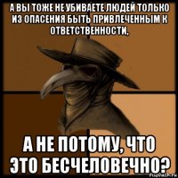 а вы тоже не убиваете людей только из опасения быть привлеченным к ответственности, а не потому, что это бесчеловечно?