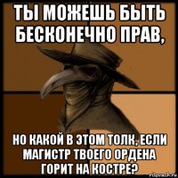 ты можешь быть бесконечно прав, но какой в этом толк, если магистр твоего ордена горит на костре?