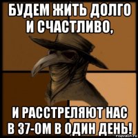 будем жить долго и счастливо, и расстреляют нас в 37-ом в один день!