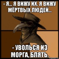 - я... я вижу их. я вижу мёртвых людей... - уволься из морга, блять.