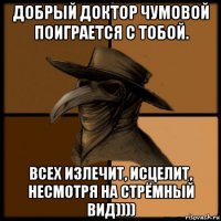 добрый доктор чумовой поиграется с тобой. всех излечит, исцелит, несмотря на стрёмный вид))))