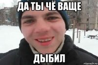 да ты чё ваще дыбил