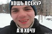 хошь всеку? а я хочу