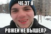 че эт я рожей не вышел?