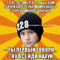 – го встретимся, я те пи**ы дам! говори адрес сука, мамку выебу с корешами порешаю нах – ты первый говори.. – ну всё иди нахуй