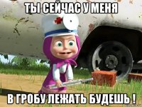 ты сейчас у меня в гробу лежать будешь !