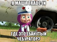 я маша trade-in где это ебанутый чебуратор?