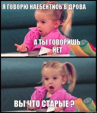 я говорю наебентись в дрова а ты говоришь нет  вы что старые ?