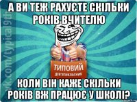 а ви теж рахуєте скільки років вчителю коли він каже скільки років вж працює у школі?