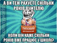 а ви теж рахуєте скільки років вчителю коли він каже скільки років вже працює у школі?