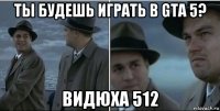 ты будешь играть в gta 5? видюха 512