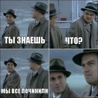 ты знаешь что? мы все починили 