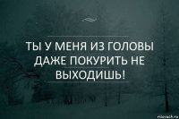 Ты у меня из головы даже покурить не выходишь!