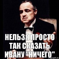 Нельзя просто так сказать Ивану "Ничего"