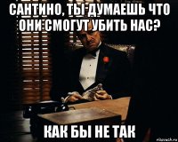 сантино, ты думаешь что они смогут убить нас? как бы не так