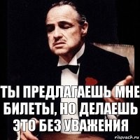 Ты предлагаешь мне билеты, но делаешь это без уважения