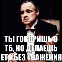 Ты говоришь о ТБ, но делаешь ето без уважения