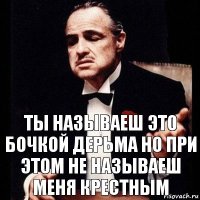 ты называеш это бочкой дерьма но при этом не называеш меня крестным