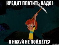 кредит платить надо! а нахуй не пойдёте?