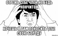 отрежь себе член, не будь кончитой хочешь я дам поносить тебе свою бороду