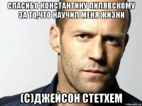 спасибо константину пилявскому за то,что научил меня жизни (c)джейсон стетхем