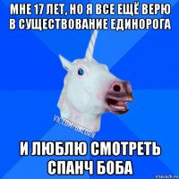 мне 17 лет, но я все ещё верю в существование единорога и люблю смотреть спанч боба