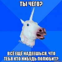 ты чего? всё ещё надеешься, что тебя кто нибудь полюбит?