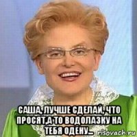  саша, лучше сделай, что просят,а то водолазку на тебя одену...