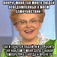 вокруг мкня так много людей осведомленных о моем самочувствии ! так и хочется подойти и спросить :"ну как там у меня дела ? какая температура ? когда к врачу ?"