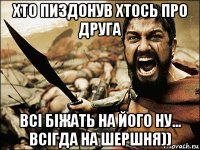 хто пиздонув хтось про друга всі біжать на його ну... всігда на шершня))