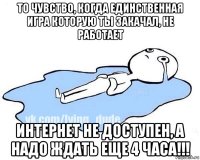 то чувство, когда единственная игра которую ты закачал, не работает интернет не доступен, а надо ждать еще 4 часа!!!