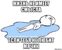 жизнь не имеет смысла если тебя не любит мячик