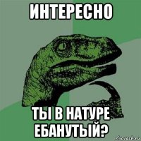 интересно ты в натуре ебанутый?