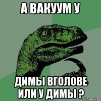 а вакуум у димы вголове или у димы ?