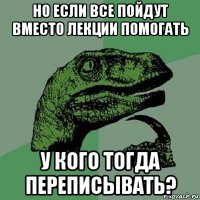 но если все пойдут вместо лекции помогать у кого тогда переписывать?