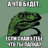 а что будет, если скажу тебе что ты лалка?