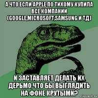 а что если apple по тихому купила все компании (google,microsoft,samsung и тд) и заставляет делать их дерьмо,что бы выглядить на фоне крутыми?