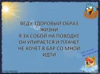 веду здоровый образ жизни
я за собой на поводке
он упирается и плачет
не хочет в бар со мной идти