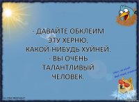 - Давайте обклеим эту херню, какой-нибудь хуйней.
- Вы очень талантливый человек.