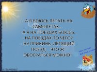 - А я боюсь летать на самолетах...
- А я на поездах боюсь.
- На поездах-то чего?
- Ну прикинь, летящий поезд... это ж обосраться можно!