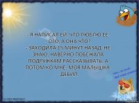 - Я написал ей, что люблю ее.
- Ого, а она что?
- Заходила 15 минут назад, не знаю, наверно побежала подружкам рассказывать, а потом ко мне, моя малышка.
- Дебил.