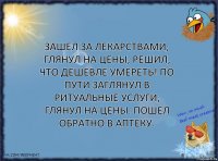 Зашел за лекарствами, глянул на цены, решил, что дешевле умереть! По пути заглянул в ритуальные услуги, глянул на цены. Пошел обратно в аптеку.