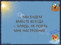 — Мы будем вместе всегда.
— Блядь, не порть мне настроение.