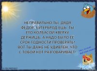 Неправильно ты, Дядя Фёдор, бутерброд ешь. Ты его колбасой кверху держишь, а надо было её срок годности проверять! Вот ты даже не удивлён, что с тобой кот разговаривает!